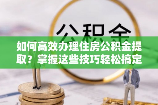 雁峰如何高效办理住房公积金提取？掌握这些技巧轻松搞定