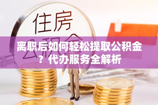 雁峰离职后如何轻松提取公积金？代办服务全解析