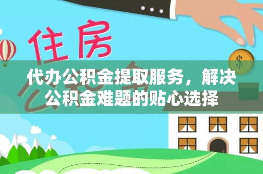 雁峰代办公积金提取服务，解决公积金难题的贴心选择