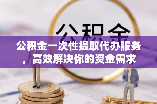 雁峰公积金一次性提取代办服务，高效解决你的资金需求