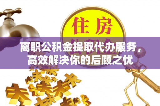 雁峰离职公积金提取代办服务，高效解决你的后顾之忧