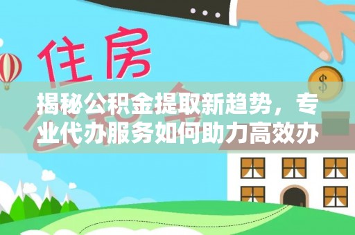 雁峰揭秘公积金提取新趋势，专业代办服务如何助力高效办理