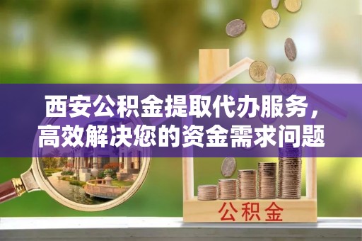 雁峰西安公积金提取代办服务，高效解决您的资金需求问题