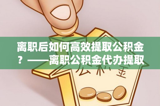 雁峰离职后如何高效提取公积金？——离职公积金代办提取全流程解析