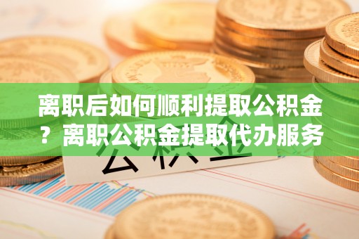 雁峰离职后如何顺利提取公积金？离职公积金提取代办服务帮你搞定！
