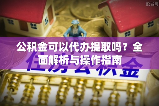 雁峰公积金可以代办提取吗？全面解析与操作指南