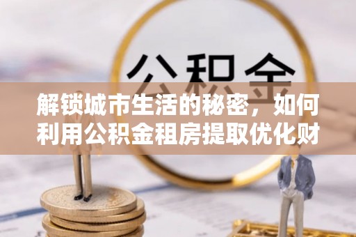 雁峰解锁城市生活的秘密，如何利用公积金租房提取优化财务规划