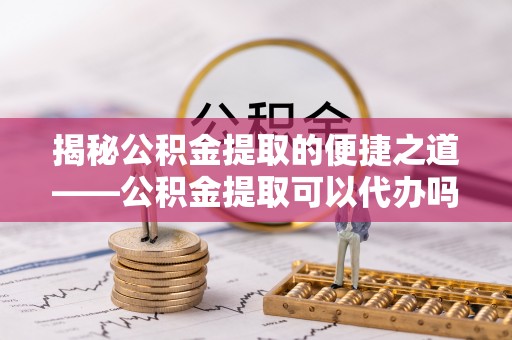 雁峰揭秘公积金提取的便捷之道——公积金提取可以代办吗？