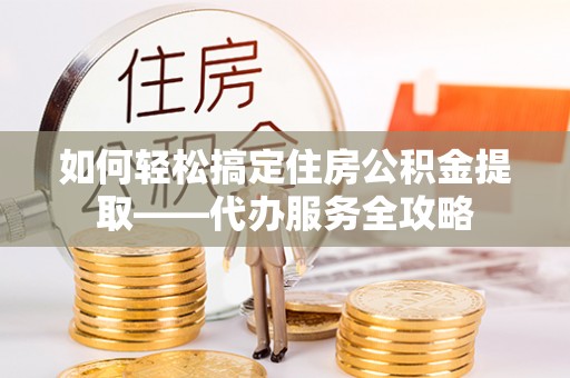 雁峰如何轻松搞定住房公积金提取——代办服务全攻略