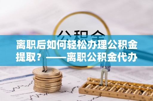 雁峰离职后如何轻松办理公积金提取？——离职公积金代办提取服务详解