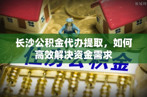 雁峰长沙公积金代办提取，如何高效解决资金需求