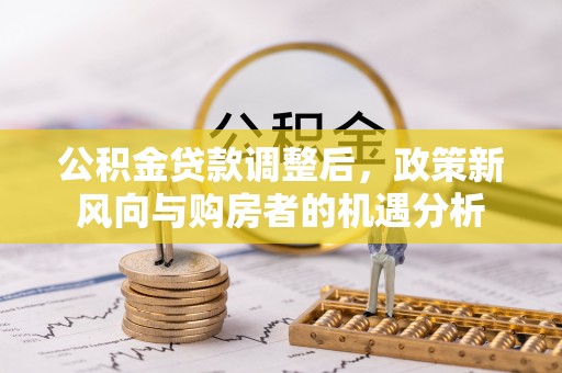 雁峰公积金贷款调整后，政策新风向与购房者的机遇分析