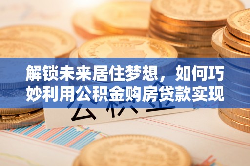 雁峰解锁未来居住梦想，如何巧妙利用公积金购房贷款实现房产投资