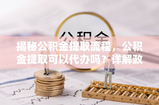 雁峰揭秘公积金提取流程，公积金提取可以代办吗？详解政策与实操技巧