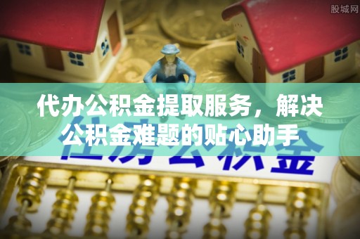 雁峰代办公积金提取服务，解决公积金难题的贴心助手