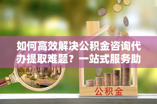 雁峰如何高效解决公积金咨询代办提取难题？一站式服务助您轻松搞定