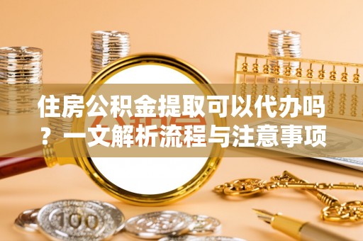 雁峰住房公积金提取可以代办吗？一文解析流程与注意事项