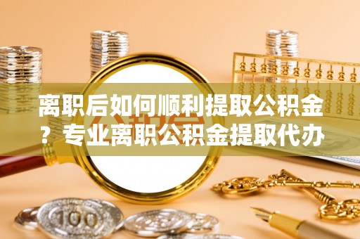 雁峰离职后如何顺利提取公积金？专业离职公积金提取代办服务指南