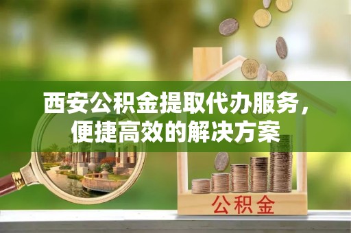 雁峰西安公积金提取代办服务，便捷高效的解决方案