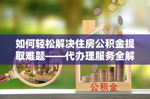 雁峰如何轻松解决住房公积金提取难题——代办理服务全解析