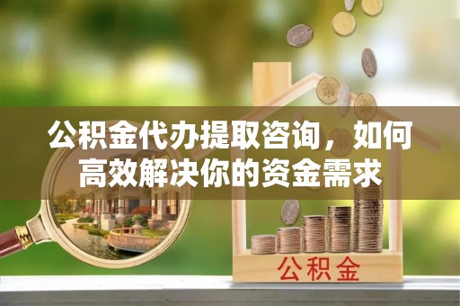 雁峰公积金代办提取咨询，如何高效解决你的资金需求