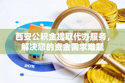 雁峰西安公积金提取代办服务，解决您的资金需求难题