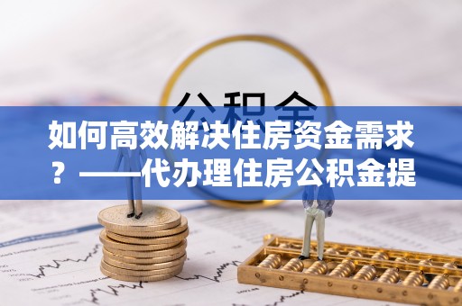 雁峰如何高效解决住房资金需求？——代办理住房公积金提取服务全解析