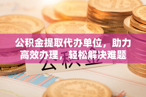 雁峰公积金提取代办单位，助力高效办理，轻松解决难题