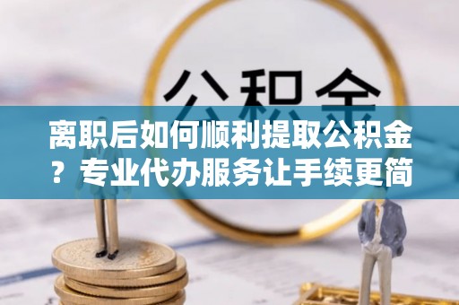 雁峰离职后如何顺利提取公积金？专业代办服务让手续更简单