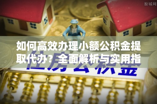 雁峰如何高效办理小额公积金提取代办？全面解析与实用指南