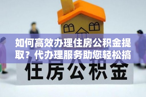 雁峰如何高效办理住房公积金提取？代办理服务助您轻松搞定