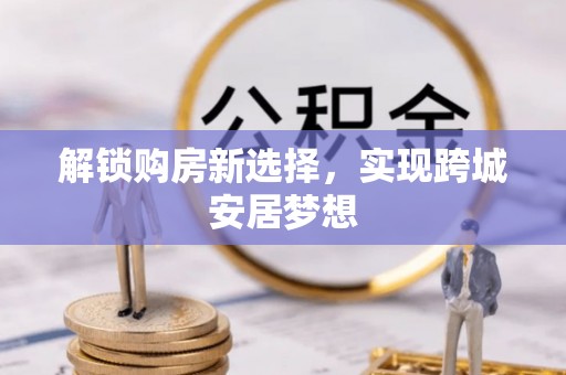 雁峰解锁购房新选择，实现跨城安居梦想