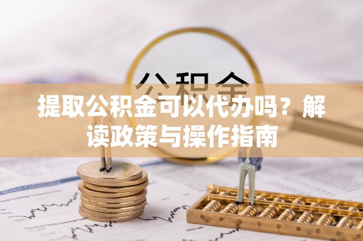 雁峰提取公积金可以代办吗？解读政策与操作指南