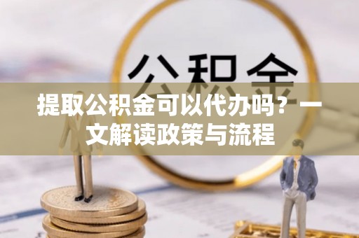 雁峰提取公积金可以代办吗？一文解读政策与流程