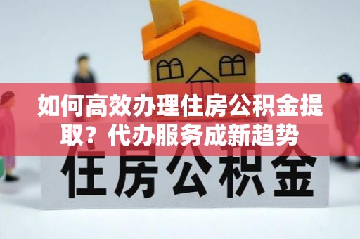 雁峰如何高效办理住房公积金提取？代办服务成新趋势