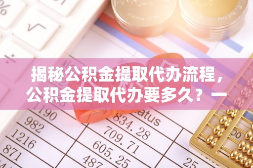 雁峰揭秘公积金提取代办流程，公积金提取代办要多久？一文读懂