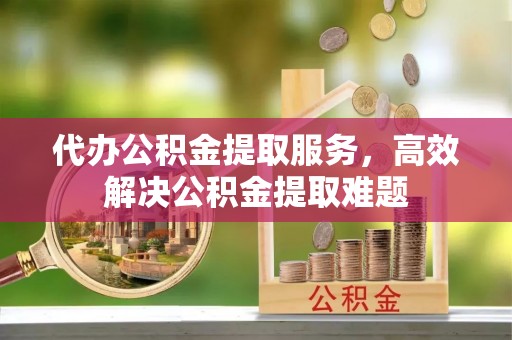 雁峰代办公积金提取服务，高效解决公积金提取难题