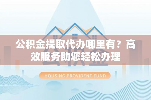 雁峰公积金提取代办哪里有？高效服务助您轻松办理