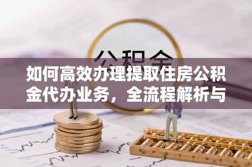 雁峰如何高效办理提取住房公积金代办业务，全流程解析与实用建议