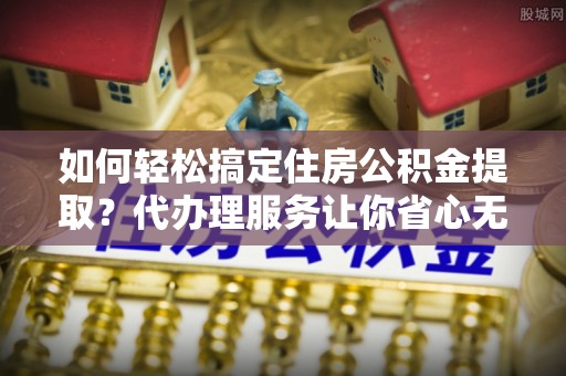 雁峰如何轻松搞定住房公积金提取？代办理服务让你省心无忧