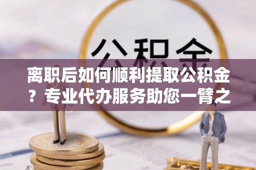 雁峰离职后如何顺利提取公积金？专业代办服务助您一臂之力