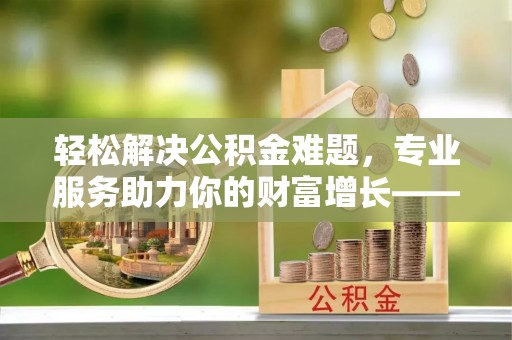雁峰轻松解决公积金难题，专业服务助力你的财富增长——代办公积金提取