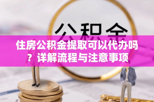 雁峰住房公积金提取可以代办吗？详解流程与注意事项