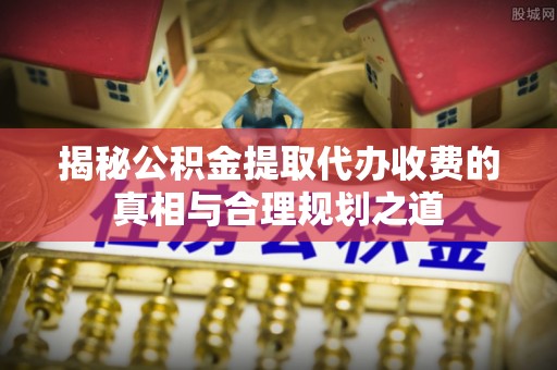 雁峰揭秘公积金提取代办收费的真相与合理规划之道