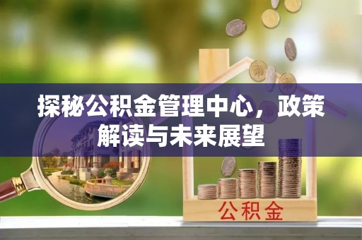 雁峰探秘公积金管理中心，政策解读与未来展望