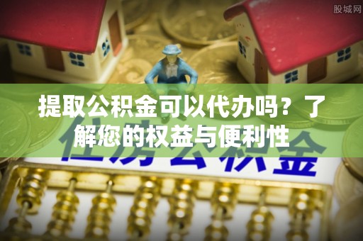 雁峰提取公积金可以代办吗？了解您的权益与便利性