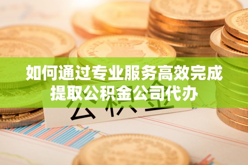 雁峰如何通过专业服务高效完成提取公积金公司代办