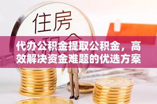 雁峰代办公积金提取公积金，高效解决资金难题的优选方案