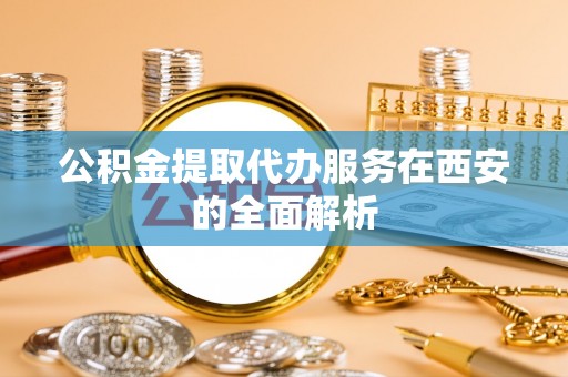 雁峰公积金提取代办服务在西安的全面解析