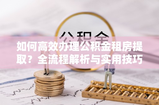 雁峰如何高效办理公积金租房提取？全流程解析与实用技巧